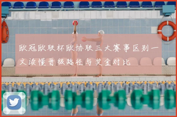 欧冠欧联杯欧协联三大赛事区别一文读懂晋级路径与奖金对比