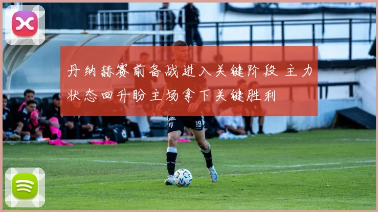 丹纳赫赛前备战进入关键阶段 主力状态回升盼主场拿下关键胜利