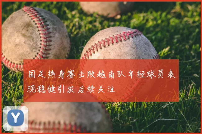 国足热身赛击败越南队年轻球员表现稳健引发后续关注