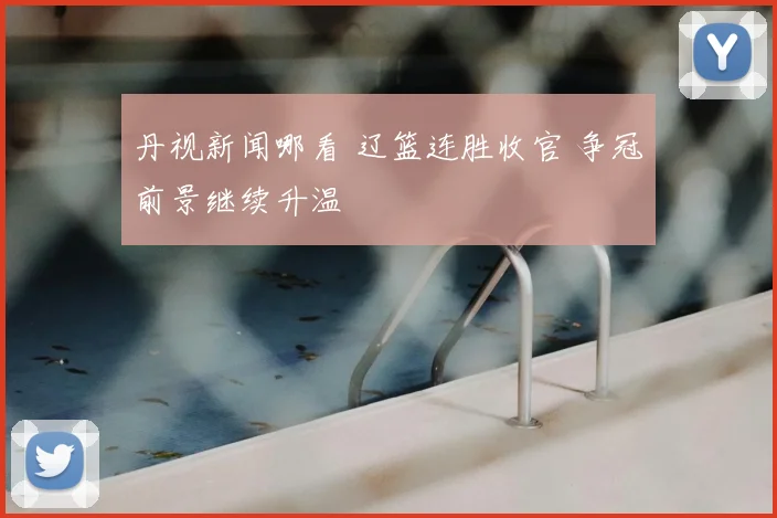 丹视新闻哪看 辽篮连胜收官 争冠前景继续升温
