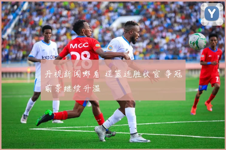 丹视新闻哪看 辽篮连胜收官 争冠前景继续升温