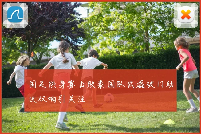 国足热身赛击败泰国队武磊破门助攻双响引关注