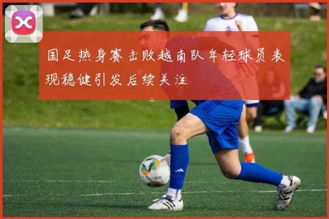 国足热身赛击败越南队年轻球员表现稳健引发后续关注